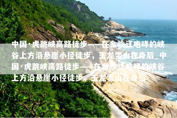 中国·虎跳峡高路徒步——在金沙江咆哮的峡谷上方沿悬崖小径徒步，玉龙雪山在身后_中国·虎跳峡高路徒步——在金沙江咆哮的峡谷上方沿悬崖小径徒步，玉龙雪山在身后