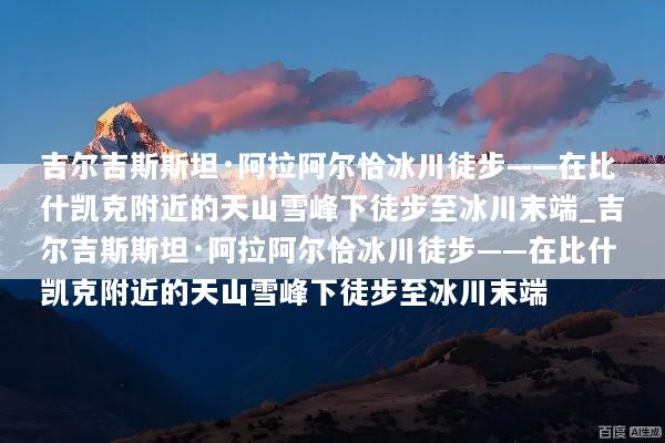 吉尔吉斯斯坦·阿拉阿尔恰冰川徒步——在比什凯克附近的天山雪峰下徒步至冰川末端_吉尔吉斯斯坦·阿拉阿尔恰冰川徒步——在比什凯克附近的天山雪峰下徒步至冰川末端