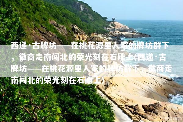西递·古牌坊——在桃花源里人家的牌坊群下，徽商走南闯北的荣光刻在石雕上(西递·古牌坊——在桃花源里人家的牌坊群下，徽商走南闯北的荣光刻在石雕上)