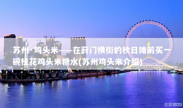 苏州·鸡头米——在葑门横街的秋日摊前买一碗桂花鸡头米糖水(苏州鸡头米介绍)
