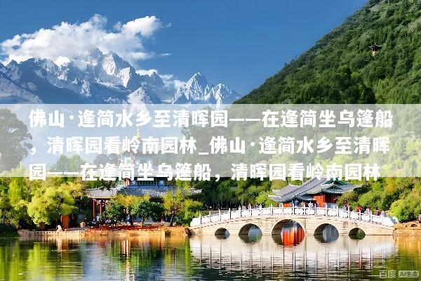 佛山·逢简水乡至清晖园——在逢简坐乌篷船，清晖园看岭南园林_佛山·逢简水乡至清晖园——在逢简坐乌篷船，清晖园看岭南园林