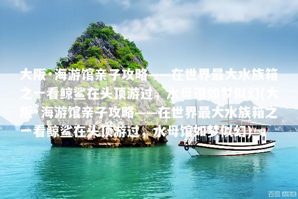 大阪·海游馆亲子攻略——在世界最大水族箱之一看鲸鲨在头顶游过，水母馆如梦似幻(大阪·海游馆亲子攻略——在世界最大水族箱之一看鲸鲨在头顶游过，水母馆如梦似幻)