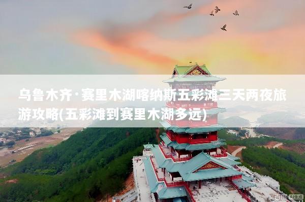乌鲁木齐·赛里木湖喀纳斯五彩滩三天两夜旅游攻略(五彩滩到赛里木湖多远)
