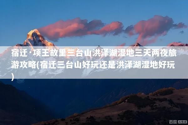 宿迁·项王故里三台山洪泽湖湿地三天两夜旅游攻略(宿迁三台山好玩还是洪泽湖湿地好玩)