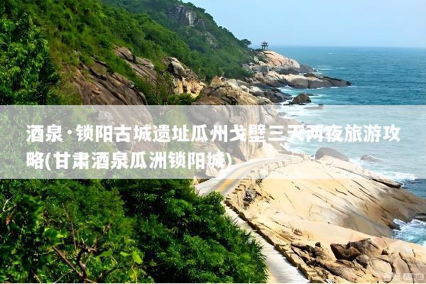 酒泉·锁阳古城遗址瓜州戈壁三天两夜旅游攻略(甘肃酒泉瓜洲锁阳城)