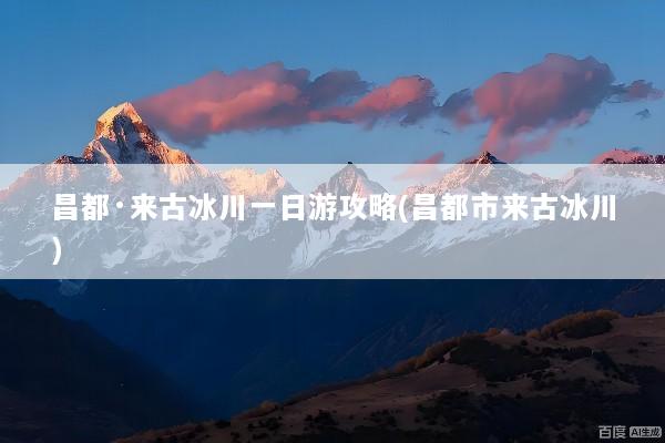 昌都·来古冰川一日游攻略(昌都市来古冰川)