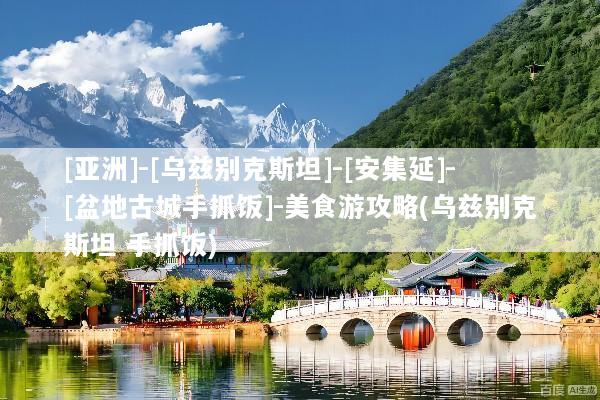 [亚洲]-[乌兹别克斯坦]-[安集延]-[盆地古城手抓饭]-美食游攻略(乌兹别克斯坦 手抓饭)