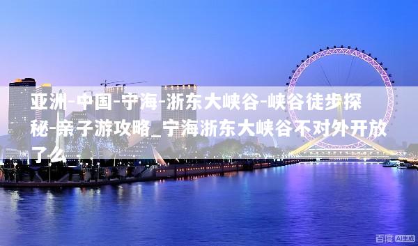 亚洲-中国-宁海-浙东大峡谷-峡谷徒步探秘-亲子游攻略_宁海浙东大峡谷不对外开放了么