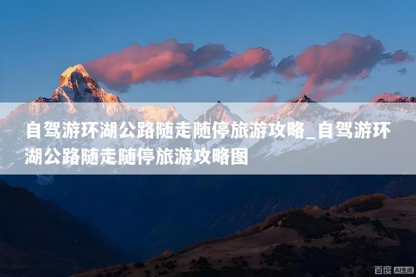 自驾游环湖公路随走随停旅游攻略_自驾游环湖公路随走随停旅游攻略图