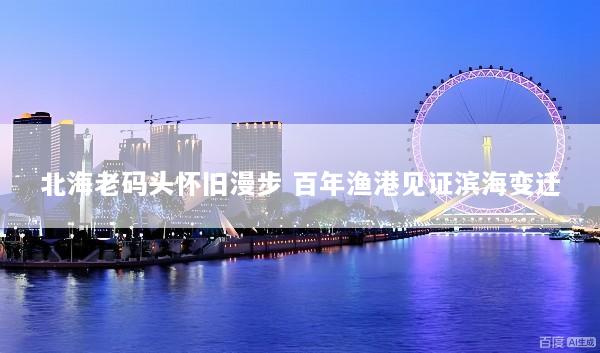 北海老码头怀旧漫步 百年渔港见证滨海变迁