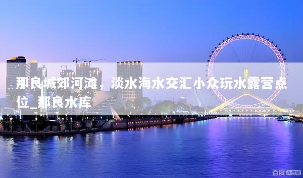 那良城郊河滩，淡水海水交汇小众玩水露营点位_那良水库