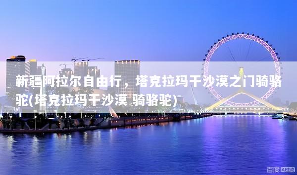 新疆阿拉尔自由行，塔克拉玛干沙漠之门骑骆驼(塔克拉玛干沙漠 骑骆驼)
