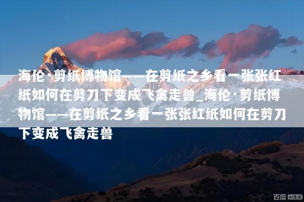 海伦·剪纸博物馆——在剪纸之乡看一张张红纸如何在剪刀下变成飞禽走兽_海伦·剪纸博物馆——在剪纸之乡看一张张红纸如何在剪刀下变成飞禽走兽