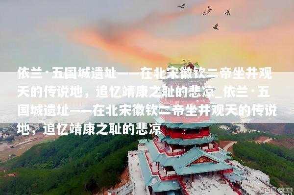 依兰·五国城遗址——在北宋徽钦二帝坐井观天的传说地，追忆靖康之耻的悲凉_依兰·五国城遗址——在北宋徽钦二帝坐井观天的传说地，追忆靖康之耻的悲凉