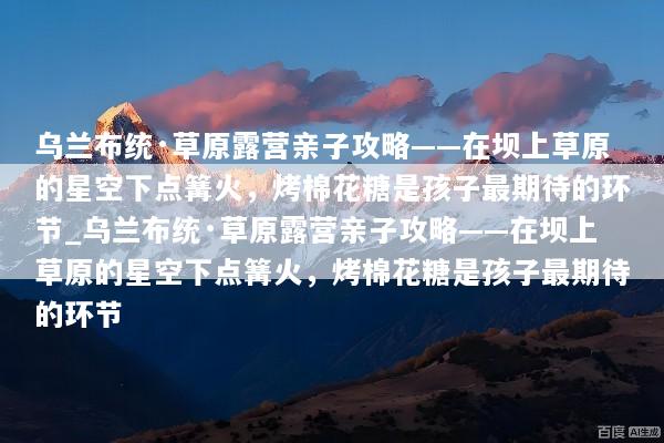 乌兰布统·草原露营亲子攻略——在坝上草原的星空下点篝火，烤棉花糖是孩子最期待的环节_乌兰布统·草原露营亲子攻略——在坝上草原的星空下点篝火，烤棉花糖是孩子最期待的环节