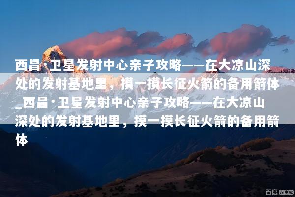 西昌·卫星发射中心亲子攻略——在大凉山深处的发射基地里，摸一摸长征火箭的备用箭体_西昌·卫星发射中心亲子攻略——在大凉山深处的发射基地里，摸一摸长征火箭的备用箭体