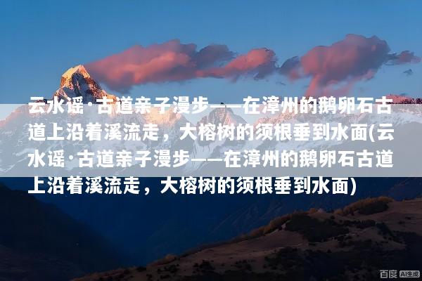 云水谣·古道亲子漫步——在漳州的鹅卵石古道上沿着溪流走，大榕树的须根垂到水面(云水谣·古道亲子漫步——在漳州的鹅卵石古道上沿着溪流走，大榕树的须根垂到水面)